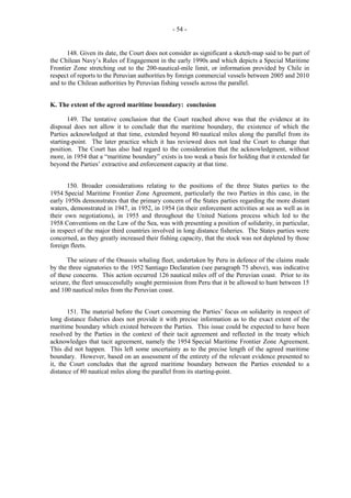 - 54 -

148. Given its date, the Court does not consider as significant a sketch-map said to be part of
the Chilean Navy’s Rules of Engagement in the early 1990s and which depicts a Special Maritime
Frontier Zone stretching out to the 200-nautical-mile limit, or information provided by Chile in
respect of reports to the Peruvian authorities by foreign commercial vessels between 2005 and 2010
and to the Chilean authorities by Peruvian fishing vessels across the parallel.
K. The extent of the agreed maritime boundary: conclusion
149. The tentative conclusion that the Court reached above was that the evidence at its
disposal does not allow it to conclude that the maritime boundary, the existence of which the
Parties acknowledged at that time, extended beyond 80 nautical miles along the parallel from its
starting-point. The later practice which it has reviewed does not lead the Court to change that
position. The Court has also had regard to the consideration that the acknowledgment, without
more, in 1954 that a “maritime boundary” exists is too weak a basis for holding that it extended far
beyond the Parties’ extractive and enforcement capacity at that time.
150. Broader considerations relating to the positions of the three States parties to the
1954 Special Maritime Frontier Zone Agreement, particularly the two Parties in this case, in the
early 1950s demonstrates that the primary concern of the States parties regarding the more distant
waters, demonstrated in 1947, in 1952, in 1954 (in their enforcement activities at sea as well as in
their own negotiations), in 1955 and throughout the United Nations process which led to the
1958 Conventions on the Law of the Sea, was with presenting a position of solidarity, in particular,
in respect of the major third countries involved in long distance fisheries. The States parties were
concerned, as they greatly increased their fishing capacity, that the stock was not depleted by those
foreign fleets.
The seizure of the Onassis whaling fleet, undertaken by Peru in defence of the claims made
by the three signatories to the 1952 Santiago Declaration (see paragraph 75 above), was indicative
of these concerns. This action occurred 126 nautical miles off of the Peruvian coast. Prior to its
seizure, the fleet unsuccessfully sought permission from Peru that it be allowed to hunt between 15
and 100 nautical miles from the Peruvian coast.
151. The material before the Court concerning the Parties’ focus on solidarity in respect of
long distance fisheries does not provide it with precise information as to the exact extent of the
maritime boundary which existed between the Parties. This issue could be expected to have been
resolved by the Parties in the context of their tacit agreement and reflected in the treaty which
acknowledges that tacit agreement, namely the 1954 Special Maritime Frontier Zone Agreement.
This did not happen. This left some uncertainty as to the precise length of the agreed maritime
boundary. However, based on an assessment of the entirety of the relevant evidence presented to
it, the Court concludes that the agreed maritime boundary between the Parties extended to a
distance of 80 nautical miles along the parallel from its starting-point.

 