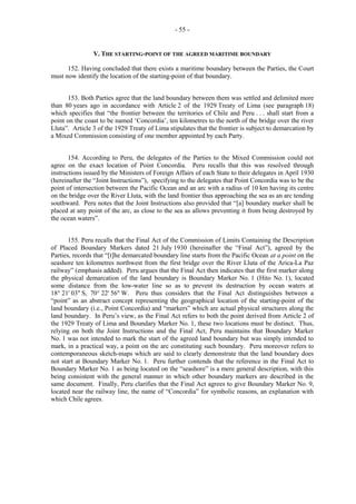 - 55 -

V. THE STARTING-POINT OF THE AGREED MARITIME BOUNDARY
152. Having concluded that there exists a maritime boundary between the Parties, the Court
must now identify the location of the starting-point of that boundary.
153. Both Parties agree that the land boundary between them was settled and delimited more
than 80 years ago in accordance with Article 2 of the 1929 Treaty of Lima (see paragraph 18)
which specifies that “the frontier between the territories of Chile and Peru . . . shall start from a
point on the coast to be named ‘Concordia’, ten kilometres to the north of the bridge over the river
Lluta”. Article 3 of the 1929 Treaty of Lima stipulates that the frontier is subject to demarcation by
a Mixed Commission consisting of one member appointed by each Party.
154. According to Peru, the delegates of the Parties to the Mixed Commission could not
agree on the exact location of Point Concordia. Peru recalls that this was resolved through
instructions issued by the Ministers of Foreign Affairs of each State to their delegates in April 1930
(hereinafter the “Joint Instructions”), specifying to the delegates that Point Concordia was to be the
point of intersection between the Pacific Ocean and an arc with a radius of 10 km having its centre
on the bridge over the River Lluta, with the land frontier thus approaching the sea as an arc tending
southward. Peru notes that the Joint Instructions also provided that “[a] boundary marker shall be
placed at any point of the arc, as close to the sea as allows preventing it from being destroyed by
the ocean waters”.
155. Peru recalls that the Final Act of the Commission of Limits Containing the Description
of Placed Boundary Markers dated 21 July 1930 (hereinafter the “Final Act”), agreed by the
Parties, records that “[t]he demarcated boundary line starts from the Pacific Ocean at a point on the
seashore ten kilometres northwest from the first bridge over the River Lluta of the Arica-La Paz
railway” (emphasis added). Peru argues that the Final Act then indicates that the first marker along
the physical demarcation of the land boundary is Boundary Marker No. 1 (Hito No. 1), located
some distance from the low-water line so as to prevent its destruction by ocean waters at
18° 21' 03'' S, 70° 22' 56'' W. Peru thus considers that the Final Act distinguishes between a
“point” as an abstract concept representing the geographical location of the starting-point of the
land boundary (i.e., Point Concordia) and “markers” which are actual physical structures along the
land boundary. In Peru’s view, as the Final Act refers to both the point derived from Article 2 of
the 1929 Treaty of Lima and Boundary Marker No. 1, these two locations must be distinct. Thus,
relying on both the Joint Instructions and the Final Act, Peru maintains that Boundary Marker
No. 1 was not intended to mark the start of the agreed land boundary but was simply intended to
mark, in a practical way, a point on the arc constituting such boundary. Peru moreover refers to
contemporaneous sketch-maps which are said to clearly demonstrate that the land boundary does
not start at Boundary Marker No. 1. Peru further contends that the reference in the Final Act to
Boundary Marker No. 1 as being located on the “seashore” is a mere general description, with this
being consistent with the general manner in which other boundary markers are described in the
same document. Finally, Peru clarifies that the Final Act agrees to give Boundary Marker No. 9,
located near the railway line, the name of “Concordia” for symbolic reasons, an explanation with
which Chile agrees.

 