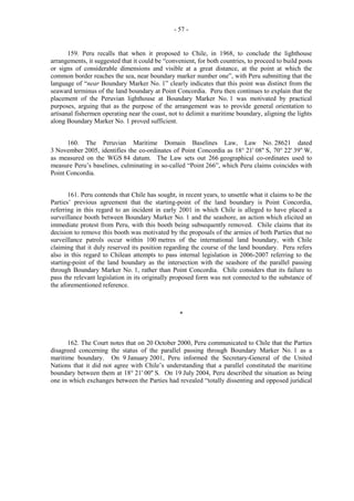 - 57 -

159. Peru recalls that when it proposed to Chile, in 1968, to conclude the lighthouse
arrangements, it suggested that it could be “convenient, for both countries, to proceed to build posts
or signs of considerable dimensions and visible at a great distance, at the point at which the
common border reaches the sea, near boundary marker number one”, with Peru submitting that the
language of “near Boundary Marker No. 1” clearly indicates that this point was distinct from the
seaward terminus of the land boundary at Point Concordia. Peru then continues to explain that the
placement of the Peruvian lighthouse at Boundary Marker No. 1 was motivated by practical
purposes, arguing that as the purpose of the arrangement was to provide general orientation to
artisanal fishermen operating near the coast, not to delimit a maritime boundary, aligning the lights
along Boundary Marker No. 1 proved sufficient.
160. The Peruvian Maritime Domain Baselines Law, Law No. 28621 dated
3 November 2005, identifies the co-ordinates of Point Concordia as 18° 21' 08'' S, 70° 22' 39'' W,
as measured on the WGS 84 datum. The Law sets out 266 geographical co-ordinates used to
measure Peru’s baselines, culminating in so-called “Point 266”, which Peru claims coincides with
Point Concordia.
161. Peru contends that Chile has sought, in recent years, to unsettle what it claims to be the
Parties’ previous agreement that the starting-point of the land boundary is Point Concordia,
referring in this regard to an incident in early 2001 in which Chile is alleged to have placed a
surveillance booth between Boundary Marker No. 1 and the seashore, an action which elicited an
immediate protest from Peru, with this booth being subsequently removed. Chile claims that its
decision to remove this booth was motivated by the proposals of the armies of both Parties that no
surveillance patrols occur within 100 metres of the international land boundary, with Chile
claiming that it duly reserved its position regarding the course of the land boundary. Peru refers
also in this regard to Chilean attempts to pass internal legislation in 2006-2007 referring to the
starting-point of the land boundary as the intersection with the seashore of the parallel passing
through Boundary Marker No. 1, rather than Point Concordia. Chile considers that its failure to
pass the relevant legislation in its originally proposed form was not connected to the substance of
the aforementioned reference.

*

162. The Court notes that on 20 October 2000, Peru communicated to Chile that the Parties
disagreed concerning the status of the parallel passing through Boundary Marker No. 1 as a
maritime boundary. On 9 January 2001, Peru informed the Secretary-General of the United
Nations that it did not agree with Chile’s understanding that a parallel constituted the maritime
boundary between them at 18° 21' 00'' S. On 19 July 2004, Peru described the situation as being
one in which exchanges between the Parties had revealed “totally dissenting and opposed juridical

 