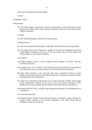 -4In the case concerning the maritime dispute,
between
the Republic of Peru,
represented by
H.E. Mr. Allan Wagner, Ambassador of Peru to the Kingdom of the Netherlands, former
Minister for Foreign Affairs, former Minister of Defence, former Secretary-General of the
Andean Community,
as Agent;
H.E. Mr. Rafael Roncagliolo, Minister for Foreign Affairs,
as Special Envoy;
H.E. Mr. José Antonio García Belaunde, Ambassador, former Minister for Foreign Affairs,
H.E. Mr. Jorge Chávez Soto, Ambassador, member of the Peruvian Delegation to the Third
United Nations Conference on the Law of the Sea, former Adviser of the Minister for
Foreign Affairs on Law of the Sea Matters,
as Co-Agents;
Mr. Rodman Bundy, avocat à la Cour d’appel de Paris, member of the New York Bar,
Eversheds LLP, Paris,
Mr. Vaughan Lowe, Q.C., member of the English Bar, Emeritus Professor of International
Law, Oxford University, associate member of the Institut de droit international,
Mr. Alain Pellet, Professor at the University Paris Ouest, Nanterre-La Défense, former
Member and former Chairman of the International Law Commission, associate member
of the Institut de droit international,
Mr. Tullio Treves, Professor at the Faculty of Law, State University of Milan, former judge
of the International Tribunal for the Law of the Sea, Senior Consultant, Curtis,
Mallet-Prevost, Colt and Mosle, Milan, member of the Institut de droit international,
Sir Michael Wood, K.C.M.G., member of the English Bar, Member of the International Law
Commission,
as Counsel and Advocates;
Mr. Eduardo Ferrero, Member of the Permanent Court of Arbitration, former Minister for
Foreign Affairs, member of the Peruvian Delegation to the Third United Nations
Conference on the Law of the Sea,

 
