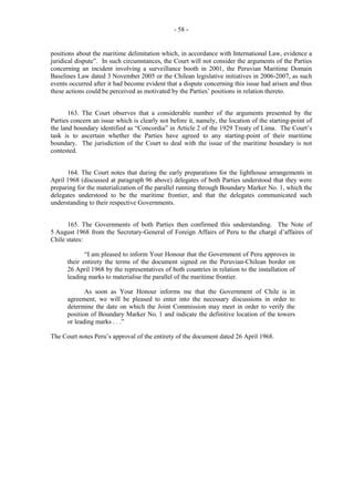 - 58 -

positions about the maritime delimitation which, in accordance with International Law, evidence a
juridical dispute”. In such circumstances, the Court will not consider the arguments of the Parties
concerning an incident involving a surveillance booth in 2001, the Peruvian Maritime Domain
Baselines Law dated 3 November 2005 or the Chilean legislative initiatives in 2006-2007, as such
events occurred after it had become evident that a dispute concerning this issue had arisen and thus
these actions could be perceived as motivated by the Parties’ positions in relation thereto.
163. The Court observes that a considerable number of the arguments presented by the
Parties concern an issue which is clearly not before it, namely, the location of the starting-point of
the land boundary identified as “Concordia” in Article 2 of the 1929 Treaty of Lima. The Court’s
task is to ascertain whether the Parties have agreed to any starting-point of their maritime
boundary. The jurisdiction of the Court to deal with the issue of the maritime boundary is not
contested.
164. The Court notes that during the early preparations for the lighthouse arrangements in
April 1968 (discussed at paragraph 96 above) delegates of both Parties understood that they were
preparing for the materialization of the parallel running through Boundary Marker No. 1, which the
delegates understood to be the maritime frontier, and that the delegates communicated such
understanding to their respective Governments.
165. The Governments of both Parties then confirmed this understanding. The Note of
5 August 1968 from the Secretary-General of Foreign Affairs of Peru to the chargé d’affaires of
Chile states:
“I am pleased to inform Your Honour that the Government of Peru approves in
their entirety the terms of the document signed on the Peruvian-Chilean border on
26 April 1968 by the representatives of both countries in relation to the installation of
leading marks to materialise the parallel of the maritime frontier.
As soon as Your Honour informs me that the Government of Chile is in
agreement, we will be pleased to enter into the necessary discussions in order to
determine the date on which the Joint Commission may meet in order to verify the
position of Boundary Marker No. 1 and indicate the definitive location of the towers
or leading marks . . .”
The Court notes Peru’s approval of the entirety of the document dated 26 April 1968.

 