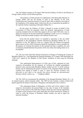 - 59 -

166. The Chilean response of 29 August 1968 from the Embassy of Chile to the Ministry of
Foreign Affairs of Peru is in the following terms:
“The Embassy of Chile presents its compliments to the Honourable Ministry of
Foreign Affairs and has the honour to refer to the Meeting of the Joint
Chilean-Peruvian Commission held on 25 and 26 April 1968 in relation to the study of
the installation of the leading marks visible from the sea to materialise the parallel of
the maritime frontier originating at Boundary Marker No. 1.
On this point, the Embassy of Chile is pleased to accept on behalf of the
Government of Chile the proposals which the technical representatives of both
countries included in the Act which they signed on 28 [sic] April 1968 with a view to
taking the measures for the abovementioned signalling in order to act as a warning to
fishing vessels that normally navigate in the maritime frontier zone.
Given that the parallel which it is intended to materialise is the one which
corresponds to the geographical situation indicated by Boundary Marker No. 1 as
referred to in the Act signed in Lima on 1 August 1930, the Chilean Government
agrees that an ad hoc Joint Commission should be constituted as soon as possible for
the purpose of verifying the position of this pyramid and that, in addition, the said
Commission should determine the position of the sites where the leading marks are to
be installed.”
167. The Act of the Chile-Peru Mixed Commission in Charge of Verifying the Location of
Boundary Marker No. 1 and Signalling the Maritime Boundary of 22 August 1969 (hereinafter the
“1969 Act”), signed by the delegates of both Parties, introduces its task using the following
language:
“The undersigned Representatives of Chile and of Peru, appointed by their
respective Governments for the purposes of verifying the original geographical
position of the concrete-made Boundary Marker number one (No. 1) of the common
frontier and for determining the points of location of the Alignment Marks that both
countries have agreed to install in order to signal the maritime boundary and
physically to give effect to the parallel that passes through the aforementioned
Boundary Marker number one . . .” (Emphasis added.)
168. The 1969 Act recommends the rebuilding of the damaged Boundary Marker No. 1 on
its original location, which remained visible. The 1969 Act also includes a section entitled Joint
Report signed by the Heads of each Party’s Delegation, describing their task as follows:
“The undersigned Heads of Delegations of Chile and of Peru submit to their
respective Governments the present Report on the state of repair of the boundary
markers in the section of the Chile-Peru frontier which they have had the opportunity
to inspect on the occasion of the works which they have been instructed to conduct in
order to verify the location of Boundary Marker number one and to signal the
maritime boundary.”

 