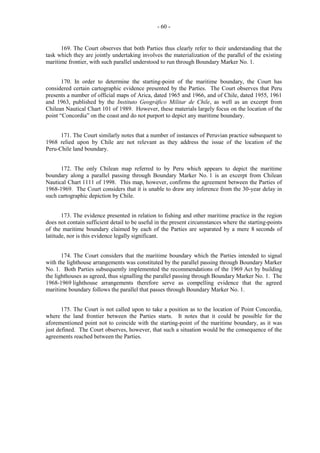 - 60 -

169. The Court observes that both Parties thus clearly refer to their understanding that the
task which they are jointly undertaking involves the materialization of the parallel of the existing
maritime frontier, with such parallel understood to run through Boundary Marker No. 1.
170. In order to determine the starting-point of the maritime boundary, the Court has
considered certain cartographic evidence presented by the Parties. The Court observes that Peru
presents a number of official maps of Arica, dated 1965 and 1966, and of Chile, dated 1955, 1961
and 1963, published by the Instituto Geográfico Militar de Chile, as well as an excerpt from
Chilean Nautical Chart 101 of 1989. However, these materials largely focus on the location of the
point “Concordia” on the coast and do not purport to depict any maritime boundary.
171. The Court similarly notes that a number of instances of Peruvian practice subsequent to
1968 relied upon by Chile are not relevant as they address the issue of the location of the
Peru-Chile land boundary.
172. The only Chilean map referred to by Peru which appears to depict the maritime
boundary along a parallel passing through Boundary Marker No. 1 is an excerpt from Chilean
Nautical Chart 1111 of 1998. This map, however, confirms the agreement between the Parties of
1968-1969. The Court considers that it is unable to draw any inference from the 30-year delay in
such cartographic depiction by Chile.
173. The evidence presented in relation to fishing and other maritime practice in the region
does not contain sufficient detail to be useful in the present circumstances where the starting-points
of the maritime boundary claimed by each of the Parties are separated by a mere 8 seconds of
latitude, nor is this evidence legally significant.
174. The Court considers that the maritime boundary which the Parties intended to signal
with the lighthouse arrangements was constituted by the parallel passing through Boundary Marker
No. 1. Both Parties subsequently implemented the recommendations of the 1969 Act by building
the lighthouses as agreed, thus signalling the parallel passing through Boundary Marker No. 1. The
1968-1969 lighthouse arrangements therefore serve as compelling evidence that the agreed
maritime boundary follows the parallel that passes through Boundary Marker No. 1.
175. The Court is not called upon to take a position as to the location of Point Concordia,
where the land frontier between the Parties starts. It notes that it could be possible for the
aforementioned point not to coincide with the starting-point of the maritime boundary, as it was
just defined. The Court observes, however, that such a situation would be the consequence of the
agreements reached between the Parties.

 