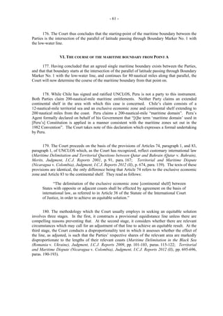 - 61 -

176. The Court thus concludes that the starting-point of the maritime boundary between the
Parties is the intersection of the parallel of latitude passing through Boundary Marker No. 1 with
the low-water line.
VI. THE COURSE OF THE MARITIME BOUNDARY FROM POINT A
177. Having concluded that an agreed single maritime boundary exists between the Parties,
and that that boundary starts at the intersection of the parallel of latitude passing through Boundary
Marker No. 1 with the low-water line, and continues for 80 nautical miles along that parallel, the
Court will now determine the course of the maritime boundary from that point on.
178. While Chile has signed and ratified UNCLOS, Peru is not a party to this instrument.
Both Parties claim 200-nautical-mile maritime entitlements. Neither Party claims an extended
continental shelf in the area with which this case is concerned. Chile’s claim consists of a
12-nautical-mile territorial sea and an exclusive economic zone and continental shelf extending to
200 nautical miles from the coast. Peru claims a 200-nautical-mile “maritime domain”. Peru’s
Agent formally declared on behalf of his Government that “[t]he term ‘maritime domain’ used in
[Peru’s] Constitution is applied in a manner consistent with the maritime zones set out in the
1982 Convention”. The Court takes note of this declaration which expresses a formal undertaking
by Peru.
179. The Court proceeds on the basis of the provisions of Articles 74, paragraph 1, and 83,
paragraph 1, of UNCLOS which, as the Court has recognized, reflect customary international law
(Maritime Delimitation and Territorial Questions between Qatar and Bahrain (Qatar v. Bahrain),
Merits, Judgment, I.C.J. Reports 2001, p. 91, para. 167; Territorial and Maritime Dispute
(Nicaragua v. Colombia), Judgment, I.C.J. Reports 2012 (II), p. 674, para. 139). The texts of these
provisions are identical, the only difference being that Article 74 refers to the exclusive economic
zone and Article 83 to the continental shelf. They read as follows:
“The delimitation of the exclusive economic zone [continental shelf] between
States with opposite or adjacent coasts shall be effected by agreement on the basis of
international law, as referred to in Article 38 of the Statute of the International Court
of Justice, in order to achieve an equitable solution.”
180. The methodology which the Court usually employs in seeking an equitable solution
involves three stages. In the first, it constructs a provisional equidistance line unless there are
compelling reasons preventing that. At the second stage, it considers whether there are relevant
circumstances which may call for an adjustment of that line to achieve an equitable result. At the
third stage, the Court conducts a disproportionality test in which it assesses whether the effect of
the line, as adjusted, is such that the Parties’ respective shares of the relevant area are markedly
disproportionate to the lengths of their relevant coasts (Maritime Delimitation in the Black Sea
(Romania v. Ukraine), Judgment, I.C.J. Reports 2009, pp. 101-103, paras. 115-122; Territorial
and Maritime Dispute (Nicaragua v. Colombia), Judgment, I.C.J. Reports 2012 (II), pp. 695-696,
paras. 190-193).

 