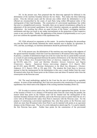 - 62 -

181. In the present case, Peru proposed that the three-step approach be followed in the
delimitation of the maritime boundary between the two States. Peru makes the three following
points. First, the relevant coasts and the relevant area within which the delimitation is to be
effected are circumscribed by the coasts of each Party lying within 200 nautical miles of the
starting-point of their land boundary. The construction of a provisional equidistance line within
that area is a straightforward exercise. Secondly, there are no special circumstances calling for an
adjustment of the provisional equidistance line and it therefore represents an equitable maritime
delimitation: the resulting line effects an equal division of the Parties’ overlapping maritime
entitlements and does not result in any undue encroachment on the projections of their respective
coasts or any cut-off effect. Thirdly, the application of the element of proportionality as an ex post
facto test confirms the equitable nature of the equidistance line.
182. Chile advanced no arguments on this matter. Its position throughout the proceedings
was that the Parties had already delimited the whole maritime area in dispute, by agreement, in
1952, and that, accordingly, no maritime delimitation should be performed by the Court.
183. In the present case, the delimitation of the maritime area must begin at the endpoint of
the agreed maritime boundary which the Court has determined is 80 nautical miles long (Point A).
In practice, a number of delimitations begin not at the low-water line but at a point further seaward,
as a result of a pre-existing agreement between the parties (Delimitation of the Maritime Boundary
in the Gulf of Maine Area (Canada/United States of America), Judgment, I.C.J. Reports 1984,
pp. 332-333, para. 212;
Land and Maritime Boundary between Cameroon and Nigeria
(Cameroon v. Nigeria:
Equatorial Guinea intervening), Judgment, I.C.J. Reports 2002,
pp. 431-432, paras. 268-269; Maritime Delimitation in the Black Sea (Romania v. Ukraine),
Judgment, I.C.J. Reports 2009, p. 130, para. 218). The situation the Court faces is, however,
unusual in that the starting-point for the delimitation in this case is much further from the coast:
80 nautical miles from the closest point on the Chilean coast and about 45 nautical miles from the
closest point on the Peruvian coast.
184. The usual methodology applied by the Court has the aim of achieving an equitable
solution. In terms of that methodology, the Court now proceeds to the construction of a provisional
equidistance line which starts at the endpoint of the existing maritime boundary (Point A).
185. In order to construct such a line, the Court first selects appropriate base points. In view
of the location of Point A at a distance of 80 nautical miles from the coast along the parallel, the
nearest initial base point on the Chilean coast will be situated near the starting-point of the
maritime boundary between Chile and Peru, and on the Peruvian coast at a point where the arc of a
circle with an 80-nautical-mile radius from Point A intersects with the Peruvian coast. For the
purpose of constructing a provisional equidistance line, only those points on the Peruvian coast
which are more than 80 nautical miles from Point A can be matched with points at an equivalent
distance on the Chilean coast. The arc of a circle indicated on sketch-map No. 3 is used to identify
the first Peruvian base point. Further base points for the construction of the provisional

 