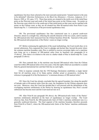 - 63 -

equidistance line have been selected as the most seaward coastal points “situated nearest to the area
to be delimited” (Maritime Delimitation in the Black Sea (Romania v. Ukraine), Judgment, I.C.J.
Reports 2009, p. 101, para. 117). These base points are situated to the north-west of the initial base
point on the Peruvian coast and south of the initial base point on the Chilean coast. No points on
the Peruvian coast which lie to the south-east of that initial point on that coast can be matched with
points on the Chilean coast, as they are all situated less than 80 nautical miles from Point A (see
sketch-map No. 3: Construction of the provisional equidistance line).
186. The provisional equidistance line thus constructed runs in a general south-west
direction, almost in a straight line, reflecting the smooth character of the two coasts, until it reaches
the 200-nautical-mile limit measured from the Chilean baselines (Point B). Seaward of this point
the 200-nautical-mile projections of the Parties’ coasts no longer overlap.
187. Before continuing the application of the usual methodology, the Court recalls that, in its
second submission, Peru requested the Court to adjudge and declare that, beyond the point where
the common maritime boundary ends, Peru is entitled to exercise sovereign rights over a maritime
area lying out to a distance of 200 nautical miles from its baselines (see paragraphs 14 to
15 above). This claim is in relation to the area in a darker shade of blue in sketch-map No. 2 (see
paragraph 22 above).
188. Peru contends that, in the maritime area beyond 200 nautical miles from the Chilean
coast but within 200 nautical miles of its own coast, it has the rights which are accorded to a coastal
State by general international law and that Chile has no such rights.
Chile in response contends that the 1952 Santiago Declaration establishes a single lateral
limit for all maritime areas of its States parties whether actual or prospective, invoking the
reference in paragraph II of the Declaration to “a minimum distance of 200 nautical miles”.
189. Since the Court has already concluded that the agreed boundary line along the parallel
of latitude ends at 80 nautical miles from the coast, the foundation for the Chilean argument does
not exist. Moreover, since the Court has decided that it will proceed with the delimitation of the
overlapping maritime entitlements of the Parties by drawing an equidistance line, Peru’s second
submission has become moot and the Court need not rule on it.
190. After Point B (see paragraph 186 above), the 200-nautical-mile limits of the Parties’
maritime entitlements delimited on the basis of equidistance no longer overlap. The Court
observes that, from Point B, the 200-nautical-mile limit of Chile’s maritime entitlement runs in a
generally southward direction. The final segment of the maritime boundary therefore proceeds
from Point B to Point C, where the 200-nautical-mile limits of the Parties’ maritime entitlements
intersect.

 