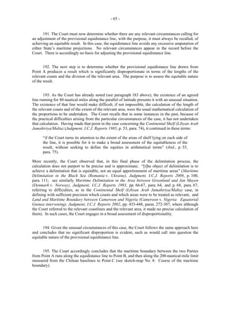 - 65 -

191. The Court must now determine whether there are any relevant circumstances calling for
an adjustment of the provisional equidistance line, with the purpose, it must always be recalled, of
achieving an equitable result. In this case, the equidistance line avoids any excessive amputation of
either State’s maritime projections. No relevant circumstances appear in the record before the
Court. There is accordingly no basis for adjusting the provisional equidistance line.
192. The next step is to determine whether the provisional equidistance line drawn from
Point A produces a result which is significantly disproportionate in terms of the lengths of the
relevant coasts and the division of the relevant area. The purpose is to assess the equitable nature
of the result.
193. As the Court has already noted (see paragraph 183 above), the existence of an agreed
line running for 80 nautical miles along the parallel of latitude presents it with an unusual situation.
The existence of that line would make difficult, if not impossible, the calculation of the length of
the relevant coasts and of the extent of the relevant area, were the usual mathematical calculation of
the proportions to be undertaken. The Court recalls that in some instances in the past, because of
the practical difficulties arising from the particular circumstances of the case, it has not undertaken
that calculation. Having made that point in the case concerning the Continental Shelf (Libyan Arab
Jamahiriya/Malta) (Judgment, I.C.J. Reports 1985, p. 53, para. 74), it continued in these terms:
“if the Court turns its attention to the extent of the areas of shelf lying on each side of
the line, it is possible for it to make a broad assessment of the equitableness of the
result, without seeking to define the equities in arithmetical terms” (ibid., p. 55,
para. 75).
More recently, the Court observed that, in this final phase of the delimitation process, the
calculation does not purport to be precise and is approximate; “[t]he object of delimitation is to
achieve a delimitation that is equitable, not an equal apportionment of maritime areas” (Maritime
Delimitation in the Black Sea (Romania v. Ukraine), Judgment, I.C.J. Reports 2009, p. 100,
para. 111; see similarly Maritime Delimitation in the Area between Greenland and Jan Mayen
(Denmark v. Norway), Judgment, I.C.J. Reports 1993, pp. 66-67, para. 64, and p. 68, para. 67,
referring to difficulties, as in the Continental Shelf (Libyan Arab Jamahiriya/Malta) case, in
defining with sufficient precision which coasts and which areas were to be treated as relevant; and
Land and Maritime Boundary between Cameroon and Nigeria (Cameroon v. Nigeria: Equatorial
Guinea intervening), Judgment, I.C.J. Reports 2002, pp. 433-448, paras. 272-307, where although
the Court referred to the relevant coastlines and the relevant area, it made no precise calculation of
them). In such cases, the Court engages in a broad assessment of disproportionality.
194. Given the unusual circumstances of this case, the Court follows the same approach here
and concludes that no significant disproportion is evident, such as would call into question the
equitable nature of the provisional equidistance line.
195. The Court accordingly concludes that the maritime boundary between the two Parties
from Point A runs along the equidistance line to Point B, and then along the 200-nautical-mile limit
measured from the Chilean baselines to Point C (see sketch-map No. 4: Course of the maritime
boundary).

 