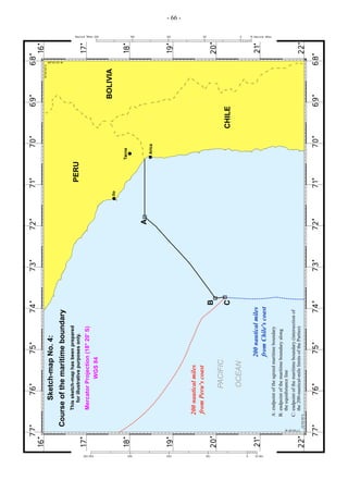 200 nautical miles
from Chile's coast

A: endpoint of the agreed maritime boundary
B: endpoint of the maritime boundary along
the equidistance line
C: endpoint of the maritime boundary (intersection of
the 200-nautical-mile limits of the Parties)

OCEAN

PACIFIC

200 nautical miles
from Peru's coast

Mercator Projection (18° 20' S)
WGS 84

This sketch-map has been prepared
for illustrative purposes only.

Course of the maritime boundary

Sketch-map No. 4:

C

B

A

Ilo

PERU

Arica

Tacna

CHILE

BOLIVIA

- 66 -

 
