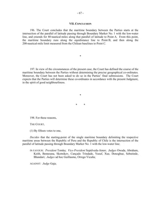 - 67 -

VII. CONCLUSION
196. The Court concludes that the maritime boundary between the Parties starts at the
intersection of the parallel of latitude passing through Boundary Marker No. 1 with the low-water
line, and extends for 80 nautical miles along that parallel of latitude to Point A. From this point,
the maritime boundary runs along the equidistance line to Point B, and then along the
200-nautical-mile limit measured from the Chilean baselines to Point C.

*

197. In view of the circumstances of the present case, the Court has defined the course of the
maritime boundary between the Parties without determining the precise geographical co-ordinates.
Moreover, the Court has not been asked to do so in the Parties’ final submissions. The Court
expects that the Parties will determine these co-ordinates in accordance with the present Judgment,
in the spirit of good neighbourliness.

*
*

*

198. For these reasons,
THE COURT,
(1) By fifteen votes to one,
Decides that the starting-point of the single maritime boundary delimiting the respective
maritime areas between the Republic of Peru and the Republic of Chile is the intersection of the
parallel of latitude passing through Boundary Marker No. 1 with the low-water line;
IN FAVOUR:

President Tomka; Vice-President Sepúlveda-Amor; Judges Owada, Abraham,
Keith, Bennouna, Skotnikov, Cançado Trindade, Yusuf, Xue, Donoghue, Sebutinde,
Bhandari; Judges ad hoc Guillaume, Orrego Vicuña;

AGAINST:

Judge Gaja;

 