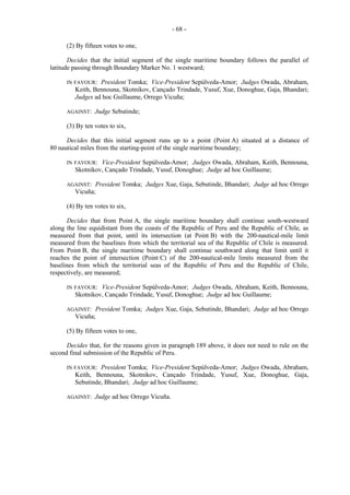 - 68 (2) By fifteen votes to one,
Decides that the initial segment of the single maritime boundary follows the parallel of
latitude passing through Boundary Marker No. 1 westward;
IN FAVOUR:

President Tomka; Vice-President Sepúlveda-Amor; Judges Owada, Abraham,
Keith, Bennouna, Skotnikov, Cançado Trindade, Yusuf, Xue, Donoghue, Gaja, Bhandari;
Judges ad hoc Guillaume, Orrego Vicuña;

AGAINST:

Judge Sebutinde;

(3) By ten votes to six,
Decides that this initial segment runs up to a point (Point A) situated at a distance of
80 nautical miles from the starting-point of the single maritime boundary;
IN FAVOUR:

Vice-President Sepúlveda-Amor; Judges Owada, Abraham, Keith, Bennouna,
Skotnikov, Cançado Trindade, Yusuf, Donoghue; Judge ad hoc Guillaume;

AGAINST:

President Tomka; Judges Xue, Gaja, Sebutinde, Bhandari; Judge ad hoc Orrego
Vicuña;

(4) By ten votes to six,
Decides that from Point A, the single maritime boundary shall continue south-westward
along the line equidistant from the coasts of the Republic of Peru and the Republic of Chile, as
measured from that point, until its intersection (at Point B) with the 200-nautical-mile limit
measured from the baselines from which the territorial sea of the Republic of Chile is measured.
From Point B, the single maritime boundary shall continue southward along that limit until it
reaches the point of intersection (Point C) of the 200-nautical-mile limits measured from the
baselines from which the territorial seas of the Republic of Peru and the Republic of Chile,
respectively, are measured;
IN FAVOUR:

Vice-President Sepúlveda-Amor; Judges Owada, Abraham, Keith, Bennouna,
Skotnikov, Cançado Trindade, Yusuf, Donoghue; Judge ad hoc Guillaume;

AGAINST:

President Tomka; Judges Xue, Gaja, Sebutinde, Bhandari; Judge ad hoc Orrego
Vicuña;

(5) By fifteen votes to one,
Decides that, for the reasons given in paragraph 189 above, it does not need to rule on the
second final submission of the Republic of Peru.
IN FAVOUR:

President Tomka; Vice-President Sepúlveda-Amor; Judges Owada, Abraham,
Keith, Bennouna, Skotnikov, Cançado Trindade, Yusuf, Xue, Donoghue, Gaja,
Sebutinde, Bhandari; Judge ad hoc Guillaume;

AGAINST:

Judge ad hoc Orrego Vicuña.

 