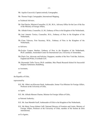 -6Mr. Aquiles Carcovich, Captain (retired), Cartographer,
Mr. Thomas Frogh, Cartographer, International Mapping,
as Technical Advisers;
Mr. Paul Duclos, Minister-Counsellor, LL.M., M.A., Advisory Office for the Law of the Sea
of the Ministry of Foreign Affairs,
Mr. Alfredo Fortes, Counsellor, LL.M., Embassy of Peru in the Kingdom of the Netherlands,
Mr. José Antonio Torrico, Counsellor, M.A., Embassy of Peru in the Kingdom of the
Netherlands,
Mr. César Talavera, First Secretary, M.Sc., Embassy of Peru in the Kingdom of the
Netherlands,
as Advisers;
Ms Evelyn Campos Sánchez, Embassy of Peru in the Kingdom of the Netherlands,
Ph.D. candidate, Amsterdam Center for International Law, University of Amsterdam,
Ms Charis Tan, Advocate and Solicitor, Singapore, member of the New York Bar, Solicitor,
England and Wales, Eversheds LLP,
Mr. Raymundo Tullio Treves, Ph.D. candidate, Max Planck Research School for Successful
Disputes Settlement, Heidelberg,
as Assistants,
and
the Republic of Chile,
represented by
H.E. Mr. Albert van Klaveren Stork, Ambassador, former Vice-Minister for Foreign Affairs,
Professor at the University of Chile,
as Agent;
H.E. Mr. Alfredo Moreno Charme, Minister for Foreign Affairs of Chile,
as National Authority;
H.E. Mr. Juan Martabit Scaff, Ambassador of Chile to the Kingdom of the Netherlands,
H.E. Ms María Teresa Infante Caffi, National Director of Frontiers and Limits, Ministry of
Foreign Affairs, Professor at the University of Chile, member of the Institut de droit
international,
as Co-Agents;

 