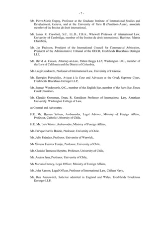 -7Mr. Pierre-Marie Dupuy, Professor at the Graduate Institute of International Studies and
Development, Geneva, and at the University of Paris II (Panthéon-Assas), associate
member of the Institut de droit international,
Mr. James R. Crawford, S.C., LL.D., F.B.A., Whewell Professor of International Law,
University of Cambridge, member of the Institut de droit international, Barrister, Matrix
Chambers,
Mr. Jan Paulsson, President of the International Council for Commercial Arbitration,
President of the Administrative Tribunal of the OECD, Freshfields Bruckhaus Deringer
LLP,
Mr. David A. Colson, Attorney-at-Law, Patton Boggs LLP, Washington D.C., member of
the Bars of California and the District of Columbia,
Mr. Luigi Condorelli, Professor of International Law, University of Florence,
Mr. Georgios Petrochilos, Avocat à la Cour and Advocate at the Greek Supreme Court,
Freshfields Bruckhaus Deringer LLP,
Mr. Samuel Wordsworth, Q.C., member of the English Bar, member of the Paris Bar, Essex
Court Chambers,
Mr. Claudio Grossman, Dean, R. Geraldson Professor of International Law, American
University, Washington College of Law,
as Counsel and Advocates;
H.E. Mr. Hernan Salinas, Ambassador, Legal Adviser, Ministry of Foreign Affairs,
Professor, Catholic University of Chile,
H.E. Mr. Luis Winter, Ambassador, Ministry of Foreign Affairs,
Mr. Enrique Barros Bourie, Professor, University of Chile,
Mr. Julio Faúndez, Professor, University of Warwick,
Ms Ximena Fuentes Torrijo, Professor, University of Chile,
Mr. Claudio Troncoso Repetto, Professor, University of Chile,
Mr. Andres Jana, Professor, University of Chile,
Ms Mariana Durney, Legal Officer, Ministry of Foreign Affairs,
Mr. John Ranson, Legal Officer, Professor of International Law, Chilean Navy,
Mr. Ben Juratowitch, Solicitor admitted in England and Wales, Freshfields Bruckhaus
Deringer LLP,

 