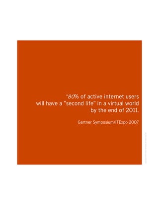 “80% of active internet users
will have a “second life” in a virtual world
                       by the end of 2011.

                 Gartner Symposium/ITExpo 2007




                                                 Copyright ©2007 Fallon Worldwide. All rights reserved.