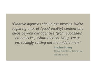 “Creative agencies should get nervous. We're
acquiring a lot of (good quality) content and
ideas beyond our agencies (from publishers,
  PR agencies, hybrid models, UGC). We're
  increasingly cutting out the middle man.”
                          Stephen Strong
                          Global Director of Interactive
                          Alberto-Culver
 