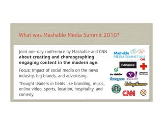 What was Mashable Media Summit 2010?

Joint one-day conference by Mashable and CNN
about creating and choreographing
engaging content in the modern age.
Focus: Impact of social media on the news
industry, big brands, and advertising.
Thought leaders in ﬁelds like branding, music,
online video, sports, location, hospitality, and
comedy.
 