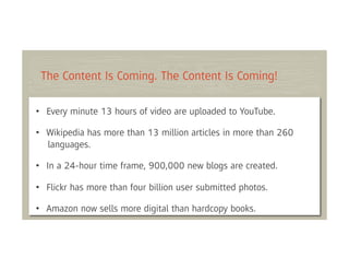 The Content Is Coming. The Content Is Coming!

• Every minute 13 hours of video are uploaded to YouTube.

• Wikipedia has more than 13 million articles in more than 260
  languages.

• In a 24-hour time frame, 900,000 new blogs are created.

• Flickr has more than four billion user submitted photos.

• Amazon now sells more digital than hardcopy books.
 