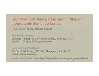 Fallon Brainfood: Trends, ideas, opportunities, and
thought leadership for our brands.
Brainfood is: Agency food for thought.

Past Brainfood topics:
Virtuality // Design for All // China Rising // The Social 10 //
Mobile 10 // Being Digital // and more

Upcoming Brainfood topics:
The Social 10 Redux // TV 2.0 // The Agency Start-Up //
UX and You // and more
Previous Brainfoods: Go to http://www.slideshare.net/group/we-are-fallon
 