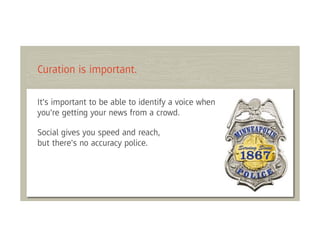 Curation is important.

It's important to be able to identify a voice when
you're getting your news from a crowd.

Social gives you speed and reach,
but there's no accuracy police.
 