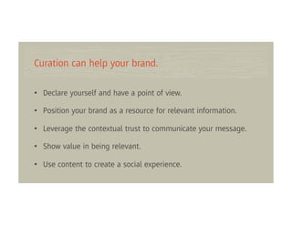 Curation can help your brand.

• Declare yourself and have a point of view.

• Position your brand as a resource for relevant information.

• Leverage the contextual trust to communicate your message.

• Show value in being relevant.

• Use content to create a social experience.
 
