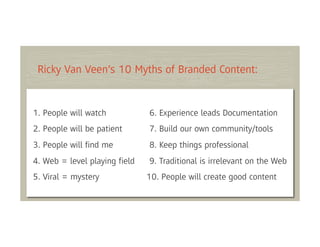Ricky Van Veen’s 10 Myths of Branded Content:


1. People will watch          6. Experience leads Documentation
2. People will be patient     7. Build our own community/tools
3. People will ﬁnd me         8. Keep things professional
4. Web = level playing ﬁeld   9. Traditional is irrelevant on the Web
5. Viral = mystery            10. People will create good content
 