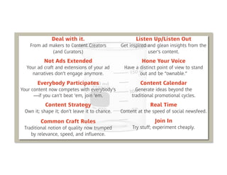 Deal with it.                           Listen Up/Listen Out
    From ad makers to Content Creators         Get inspired and glean insights from the
             (and Curators)                                 user’s content.
          Not Ads Extended                              Hone Your Voice
  Your ad craft and extensions of your ad       Have a distinct point of view to stand
    narratives don’t engage anymore.                   out and be “ownable.”
       Everybody Participates                           Content Calendar
Your content now competes with everybody’s            Generate ideas beyond the
      —if you can’t beat ‘em, join ‘em.             traditional promotional cycles.
           Content Strategy                                 Real Time
 Own it; shape it; don’t leave it to chance.   Content at the speed of social newsfeed.

        Common Craft Rules                                     Join In
 Traditional notion of quality now trumped          Try stuff; experiment cheaply.
    by relevance, speed, and inﬂuence.
 
