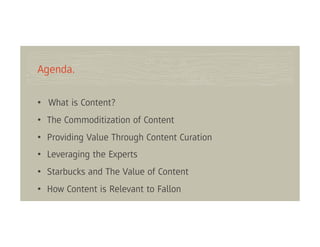 Agenda.

• What is Content?
• The Commoditization of Content
• Providing Value Through Content Curation
• Leveraging the Experts
• Starbucks and The Value of Content
• How Content is Relevant to Fallon
 