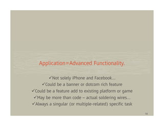 Application=Advanced Functionality.

         Not solely iPhone and Facebook…
     Could be a banner or dotcom rich feature
Could be a feature add to existing platform or game
 May be more than code – actual soldering wires…
Always a singular (or multiple-related) speciﬁc task

                                                       18
 
