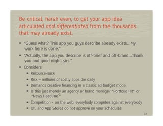 Be critical, harsh even, to get your app idea
articulated and differentiated from the thousands
that may already exist.
  “Guess what? This app you guys describe already exists…My
  work here is done.”
  “Actually, the app you describe is off-brief and off-brand…Thank
  you and good night, sirs.”
  Considers
     Resource-suck
     Risk – millions of costly apps die daily
     Demands creative ﬁnancing in a classic ad budget model
     Is this just merely an agency or brand manager “Portfolio Hit” or
      “News Headline?”
     Competition - on the web, everybody competes against everybody
     Oh, and App Stores do not approve on your schedules
                                                                         23
 