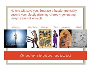 No one will save you. Embrace a hustler mentality
beyond your classic planning chores – generating
insights are not enough.

Visionary         Lion Tamer   Huckster   Pimp   Evangelist   UXpert




            Oh, and don’t forget your day job, too!
 