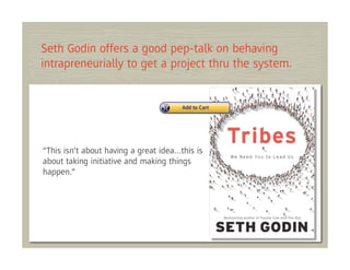 Seth Godin offers a good pep-talk on behaving
intrapreneurially to get a project thru the system.




“This isn’t about having a great idea…this is
about taking initiative and making things
happen.”
 