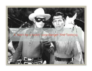4. Don’t be a fuckin’ Lone Ranger! Find Tonto(s).
 