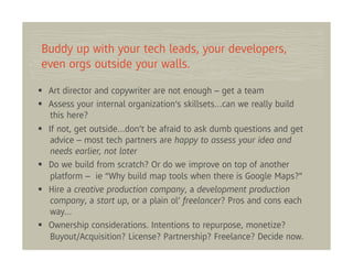 Buddy up with your tech leads, your developers,
even orgs outside your walls.

 Art director and copywriter are not enough – get a team
 Assess your internal organization’s skillsets…can we really build
  this here?
 If not, get outside…don’t be afraid to ask dumb questions and get
  advice – most tech partners are happy to assess your idea and
  needs earlier, not later
 Do we build from scratch? Or do we improve on top of another
  platform – ie “Why build map tools when there is Google Maps?”
 Hire a creative production company, a development production
  company, a start up, or a plain ol’ freelancer? Pros and cons each
  way…
 Ownership considerations. Intentions to repurpose, monetize?
  Buyout/Acquisition? License? Partnership? Freelance? Decide now.
 