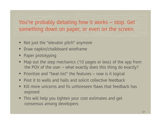 You’re probably debating how it works – stop. Get
something down on paper, or even on the screen.

  Not just the “elevator pitch” anymore
  Draw napkin/chalkboard wireframe
  Paper prototyping
  Map out the step mechanics (10 pages or less) of the app from
  the POV of the user – what exactly does this thing do exactly?
  Prioritize and “beat-list” the features – now is it logical
  Post it to walls and halls and solicit collective feedback
  Kill more unicorns and ﬁx unforeseen ﬂaws that feedback has
  exposed
  This will help you tighten your cost estimates and get
  consensus among developers
                                                                   37
 