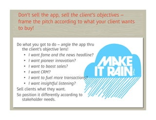 Don’t sell the app, sell the client’s objectives –
frame the pitch according to what your client wants
to buy!

Do what you got to do – angle the app thru
   the client’s objective lens!
    • I want fame and the news headline?
    • I want pioneer innovation?
    • I want to boost sales?
    • I want CRM?
    • I want to fuel more transactions?
    • I want insightful listening?
Sell clients what they want.
So position it differently according to
   stakeholder needs.
 