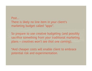 Psst…
There is likely no line item in your client’s
marketing budget called “apps”.

So prepare to use creative budgeting (and possibly
sacriﬁce something from your traditional marketing
plans – creatives won’t see that one coming).

*And cheaper costs will enable client to embrace
potential risk and experimentation.
 