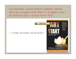 Guy Kawasaki, a serial venture capitalist, advises
start-ups to explain their ideas in 10 pages or less.
Do what Guy says – no tech tomes here.




“…10 slides, 20 minutes, and size 30 font.”
 