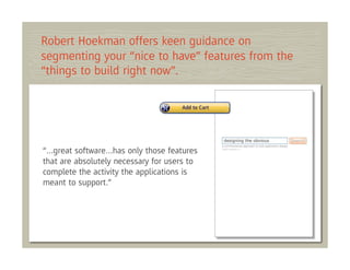 Robert Hoekman offers keen guidance on
segmenting your “nice to have” features from the
“things to build right now”.




“…great software…has only those features
that are absolutely necessary for users to
complete the activity the applications is
meant to support.”
 