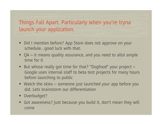 Things Fall Apart. Particularly when you’re tryna
launch your application.

  Did I mention before? App Store does not approve on your
  schedule…good luck with that.
  QA – it means quality assurance, and you need to allot ample
  time for it
  But whose really got time for that? “Dogfood” your project –
  Google uses internal staff to beta test projects for many hours
  before launching to public
  Watch the skies – someone just launched your app before you
  did. Lets brainstorm our differentiation
  Overbudget?
  Got awareness? Just because you build it, don’t mean they will
  come
 