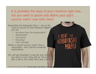 It is probably the least of your concerns right now…
     but you need to pause and deﬁne your app’s
     success metric now with client.
Remember the Kobayashi Maru* – set up the
  rules of success so that whatever happens,
  you win.
       •     Not about clicks, the conversations?
       •     #Downloads?
       •     Time Spent?
       •     Passalong?
       •     Press coverage?
Deﬁne a mutual success metric that is
   reasonable – don’t permit unrealistic
   expectations.

Oh, and get developer to tag the user actions
   you want to track (they will be “too busy” to
   give a damn, but make them give a damn).

*What the heck is Kobayashi Maru? Star Trek Classic / Star Trek Neu? http://en.wikipedia.org/wiki/Kobayashi_Marus.com
 