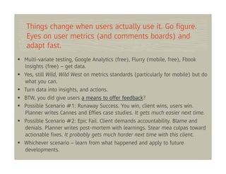 Things change when users actually use it. Go ﬁgure.
Eyes on user metrics (and comments boards) and
adapt fast.
Multi-variate testing, Google Analytics (free), Flurry (mobile, free), Fbook
Insights (free) – get data.
Yes, still Wild, Wild West on metrics standards (particularly for mobile) but do
what you can.
Turn data into insights, and actions.
BTW, you did give users a means to offer feedback?
Possible Scenario #1: Runaway Success. You win, client wins, users win.
Planner writes Cannes and Efﬁes case studies. It gets much easier next time.
Possible Scenario #2: Epic Fail. Client demands accountability. Blame and
denials. Planner writes post-mortem with learnings. Stear mea culpas toward
actionable ﬁxes. It probably gets much harder next time with this client.
Whichever scenario – learn from what happened and apply to future
developments.
 
