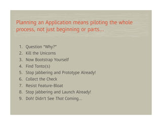 Planning an Application means piloting the whole
process, not just beginning or parts…

 1.   Question “Why?”
 2.   Kill the Unicorns
 3.   Now Bootstrap Yourself
 4.   Find Tonto(s)
 5.   Stop Jabbering and Prototype Already!
 6.   Collect the Check
 7.   Resist Feature-Bloat
 8.   Stop Jabbering and Launch Already!
 9.   Doh! Didn’t See That Coming…
 