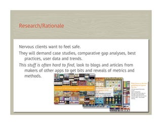 Research/Rationale


Nervous clients want to feel safe.
They will demand case studies, comparative gap analyses, best
   practices, user data and trends.
This stuff is often hard to ﬁnd, look to blogs and articles from
   makers of other apps to get bits and reveals of metrics and
   methods.
 
