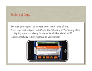 Technical Copy


Because your typical ad writers don’t want none of this.
From user instructions, to FAQs to the “thank you” SMS copy after
   signing up – somebody has to write all that detail stuff.
…and somebody is likely gonna be you sucker!
 