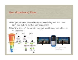 User (Experience) Flows


Developer partners (even clients) will need diagrams and “beat
   lists” that outline the full user experience.
Think “if x, then y”, the details may get maddening, but soldier on
   for the user!
 