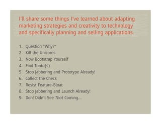 I’ll share some things I’ve learned about adapting
marketing strategies and creativity to technology
and speciﬁcally planning and selling applications.

1.   Question “Why?”
2.   Kill the Unicorns
3.   Now Bootstrap Yourself
4.   Find Tonto(s)
5.   Stop Jabbering and Prototype Already!
6.   Collect the Check
7.   Resist Feature-Bloat
8.   Stop Jabbering and Launch Already!
9.   Doh! Didn’t See That Coming…
 
