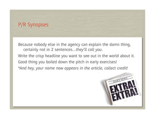 P/R Synopses


Because nobody else in the agency can explain the damn thing,
   certainly not in 2 sentences…they’ll call you.
Write the crisp headline you want to see out in the world about it.
Good thing you boiled down the pitch in early exercises!
*And hey, your name now appears in the article, collect credit!
 