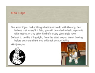 Mea Culpa



Yes, even if you had nothing whatsoever to do with the app, best
   believe that when/if it fails, you will be called to help explain it
   with metrics or any other kind of sorcery you surely have!
So best to do this thing right, from the start, so you aren’t bowing
   before an angry client who will seek accountability.
#imjussayin
 