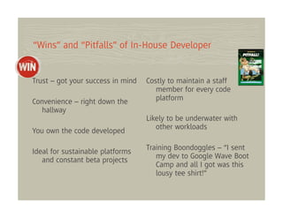 “Wins” and “Pitfalls” of In-House Developer


Trust – got your success in mind   Costly to maintain a staff
                                      member for every code
Convenience – right down the          platform
   hallway
                                   Likely to be underwater with
                                      other workloads
You own the code developed

                                   Training Boondoggles – “I sent
Ideal for sustainable platforms
   and constant beta projects         my dev to Google Wave Boot
                                      Camp and all I got was this
                                      lousy tee shirt!”
 