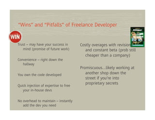 “Wins” and “Pitfalls” of Freelance Developer


Trust – may have your success in       Costly overages with revisions
   mind (promise of future work)          and constant beta (prob still
                                          cheaper than a company)
Convenience – right down the
   hallway
                                       Promiscuous…likely working at
You own the code developed                another shop down the
                                          street if you’re into
                                          proprietary secrets
Quick injection of expertise to free
   your in-house devs

No overhead to maintain – instantly
   add the dev you need
 