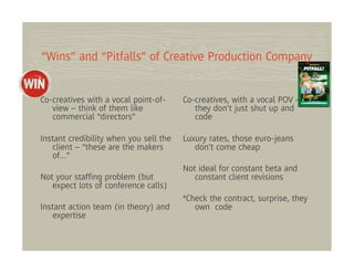 “Wins” and “Pitfalls” of Creative Production Company


Co-creatives with a vocal point-of-     Co-creatives, with a vocal POV –
   view – think of them like               they don’t just shut up and
   commercial “directors”                  code

Instant credibility when you sell the   Luxury rates, those euro-jeans
   client – “these are the makers          don’t come cheap
   of…”
                                        Not ideal for constant beta and
Not your stafﬁng problem (but              constant client revisions
   expect lots of conference calls)
                                        *Check the contract, surprise, they
Instant action team (in theory) and        own code
   expertise
 